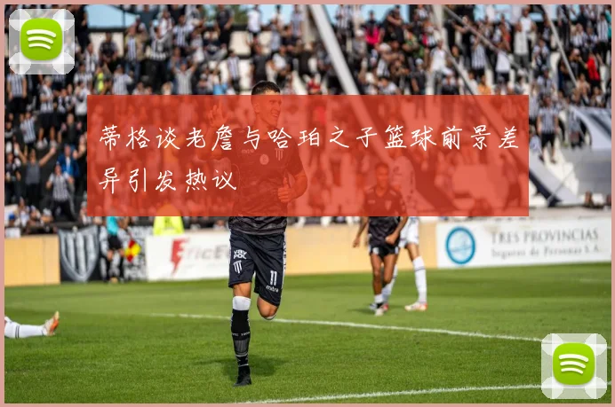 蒂格谈老詹与哈珀之子篮球前景差异引发热议