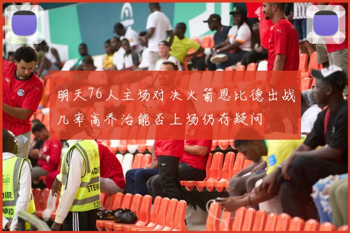 明天76人主场对决火箭恩比德出战几率高乔治能否上场仍存疑问