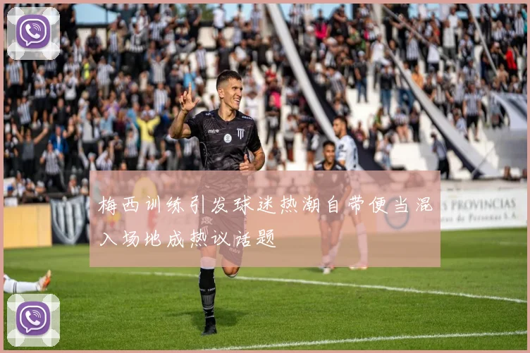 梅西训练引发球迷热潮自带便当混入场地成热议话题