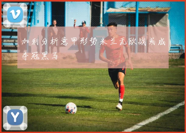 加利分析意甲形势米兰无欧战或成夺冠黑马