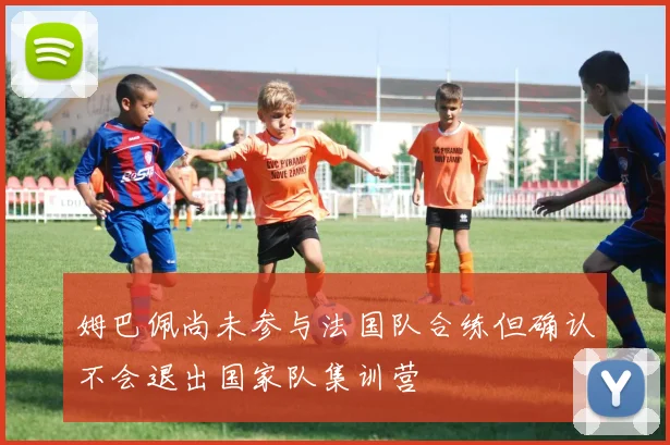姆巴佩尚未参与法国队合练但确认不会退出国家队集训营