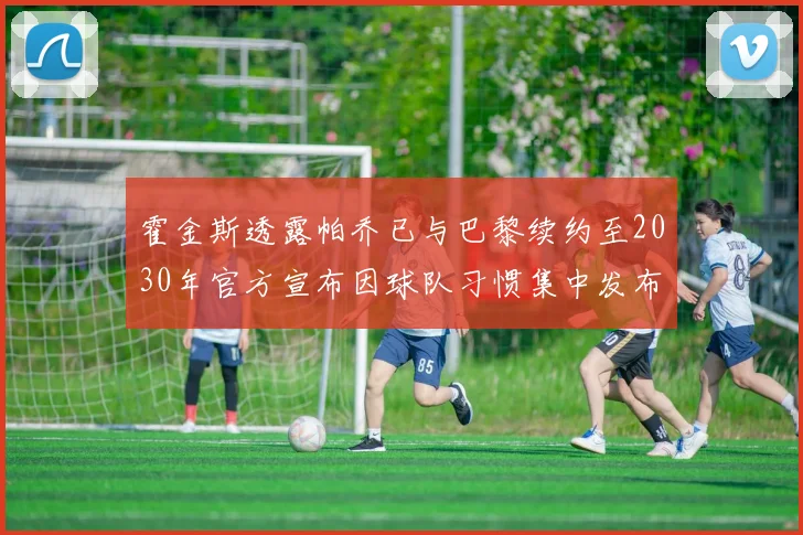 霍金斯透露帕乔已与巴黎续约至2030年官方宣布因球队习惯集中发布