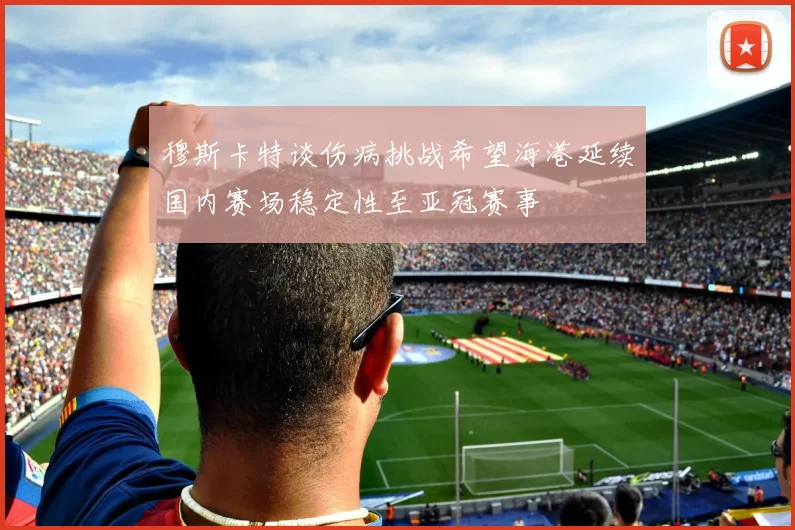 穆斯卡特谈伤病挑战希望海港延续国内赛场稳定性至亚冠赛事