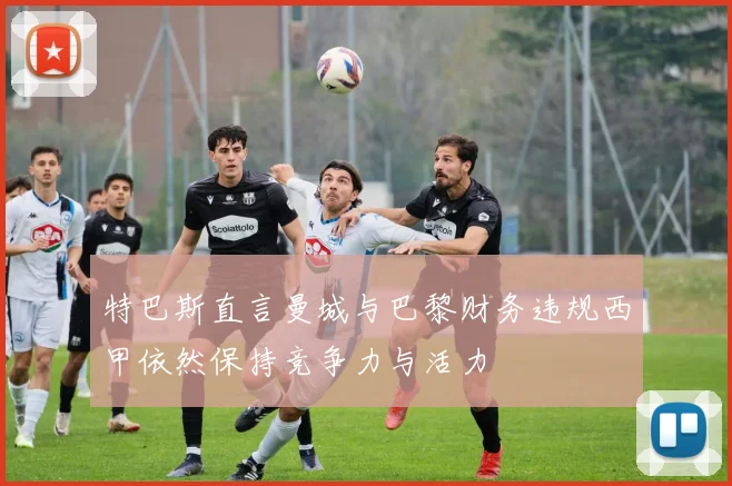 特巴斯直言曼城与巴黎财务违规西甲依然保持竞争力与活力