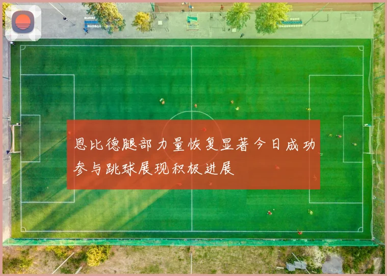 恩比德腿部力量恢复显著今日成功参与跳球展现积极进展