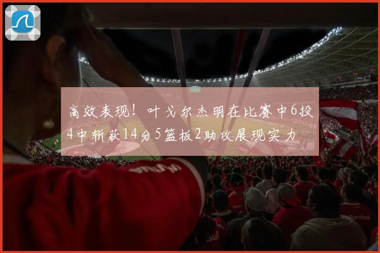 高效表现！叶戈尔杰明在比赛中6投4中斩获14分5篮板2助攻展现实力