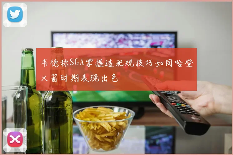 韦德称SGA掌握造犯规技巧如同哈登火箭时期表现出色