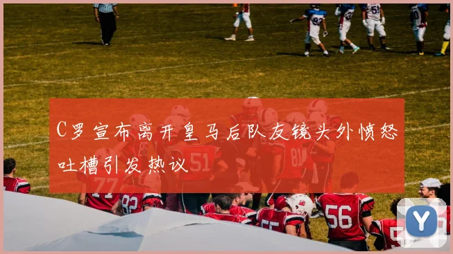 C罗宣布离开皇马后队友镜头外愤怒吐槽引发热议