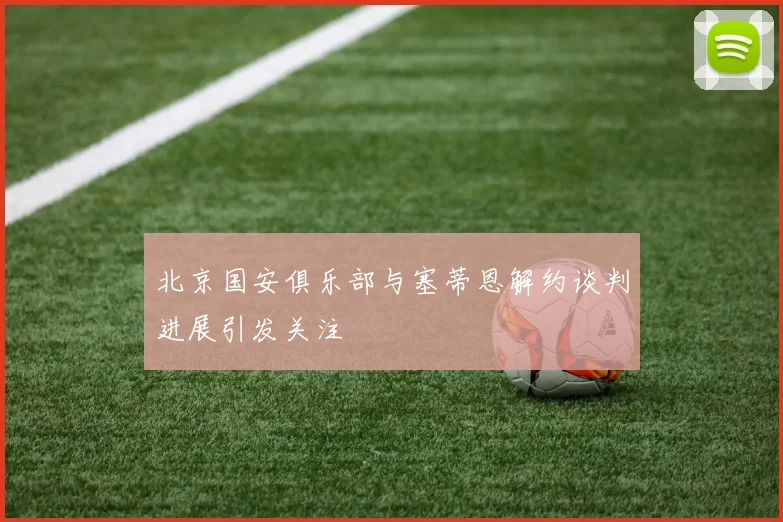 北京国安俱乐部与塞蒂恩解约谈判进展引发关注