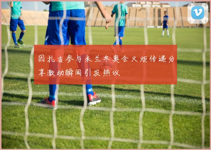 因扎吉参与米兰冬奥会火炬传递分享激动瞬间引发热议