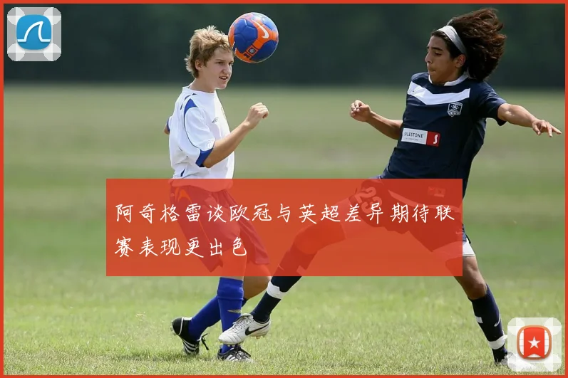 阿奇格雷谈欧冠与英超差异期待联赛表现更出色