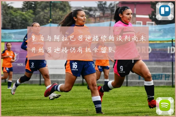 皇马与阿拉巴吕迪格续约谈判尚未开始吕迪格仍有机会留队