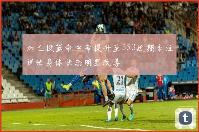 加兰投篮命中率提升至353近期专注训练身体状态明显改善