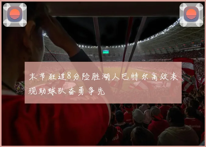 末节狂追8分险胜湖人巴特尔高效表现助球队奋勇争先