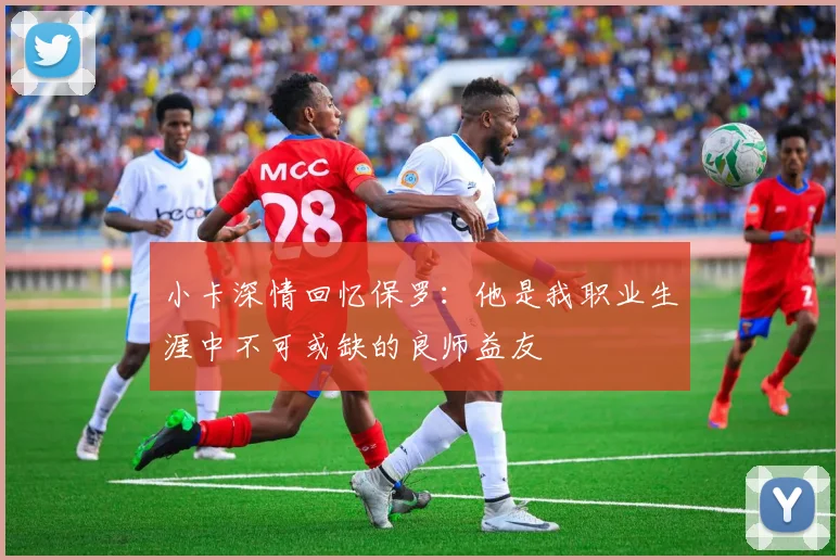 小卡深情回忆保罗：他是我职业生涯中不可或缺的良师益友