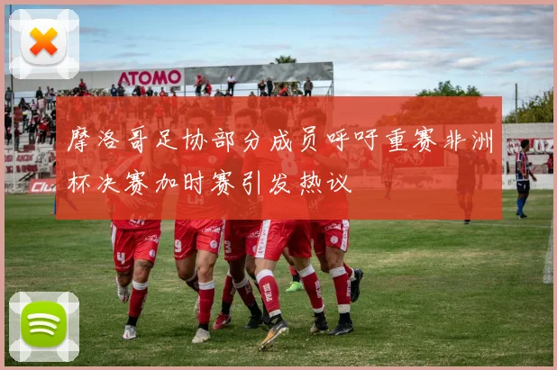 摩洛哥足协部分成员呼吁重赛非洲杯决赛加时赛引发热议