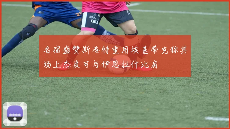 名宿盛赞斯洛特重用埃基蒂克称其场上态度可与伊恩拉什比肩