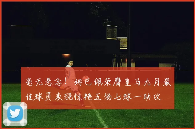 毫无悬念！姆巴佩荣膺皇马九月最佳球员表现惊艳五场七球一助攻