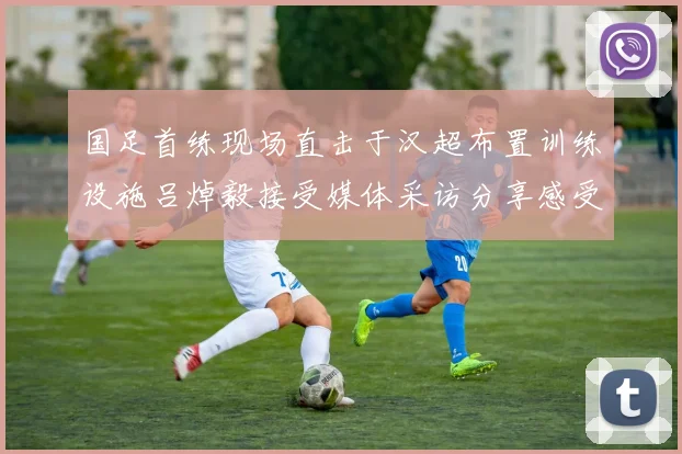 国足首练现场直击于汉超布置训练设施吕焯毅接受媒体采访分享感受