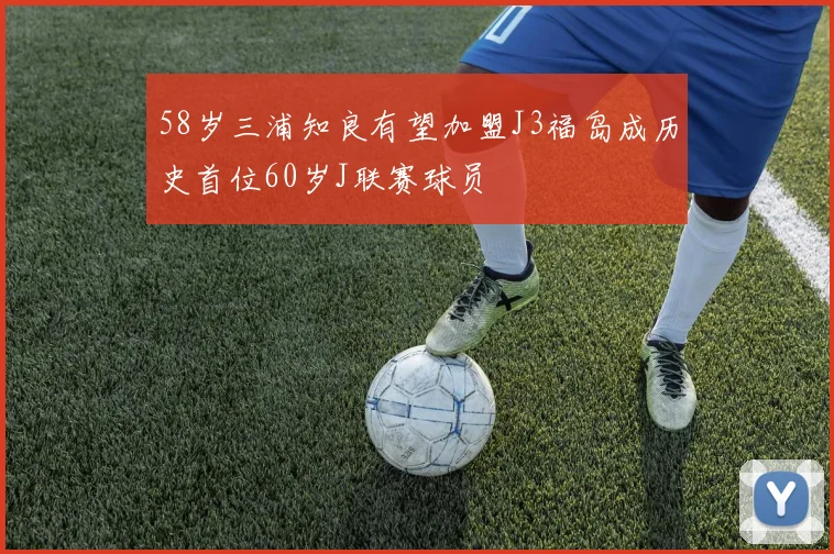 58岁三浦知良有望加盟J3福岛成历史首位60岁J联赛球员