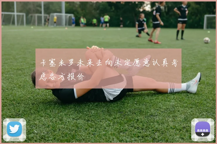 卡塞米罗未来去向未定愿意认真考虑各方报价