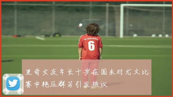 里奇女友年长十岁在国米对尤文比赛中艳压群芳引发热议